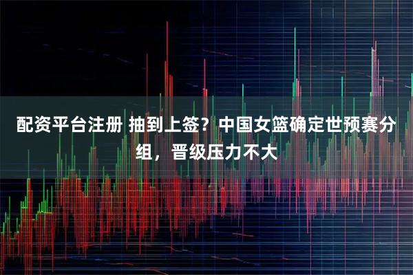 配资平台注册 抽到上签?中国女篮确定世预赛分组,晋级压力不大