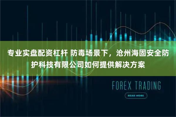 专业实盘配资杠杆 防毒场景下，沧州海固安全防护科技有限公司如何提供解决方案