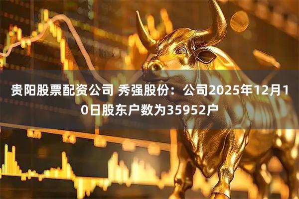 贵阳股票配资公司 秀强股份：公司2025年12月10日股东户数为35952户