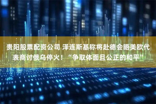 贵阳股票配资公司 泽连斯基称将赴德会晤美欧代表商讨俄乌停火！“争取体面且公正的和平”