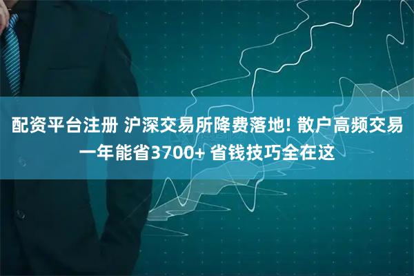 配资平台注册 沪深交易所降费落地! 散户高频交易一年能省3700+ 省钱技巧全在这