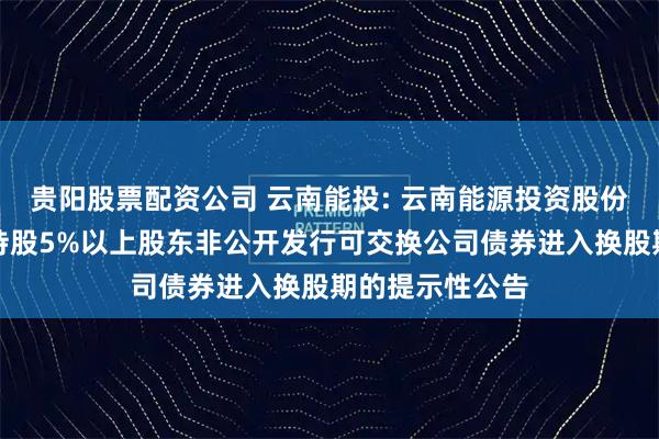 贵阳股票配资公司 云南能投: 云南能源投资股份有限公司关于持股5%以上股东非公开发行可交换公司债券进入换股期的提示性公告