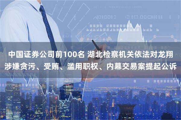 中国证券公司前100名 湖北检察机关依法对龙翔涉嫌贪污、受贿、滥用职权、内幕交易案提起公诉