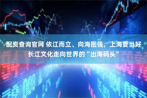 配资查询官网 依江而立、向海图强，上海要当好长江文化走向世界的“出海码头”