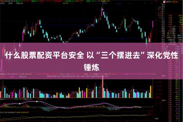 什么股票配资平台安全 以“三个摆进去”深化党性锤炼