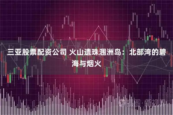 三亚股票配资公司 火山遗珠涠洲岛：北部湾的碧海与烟火